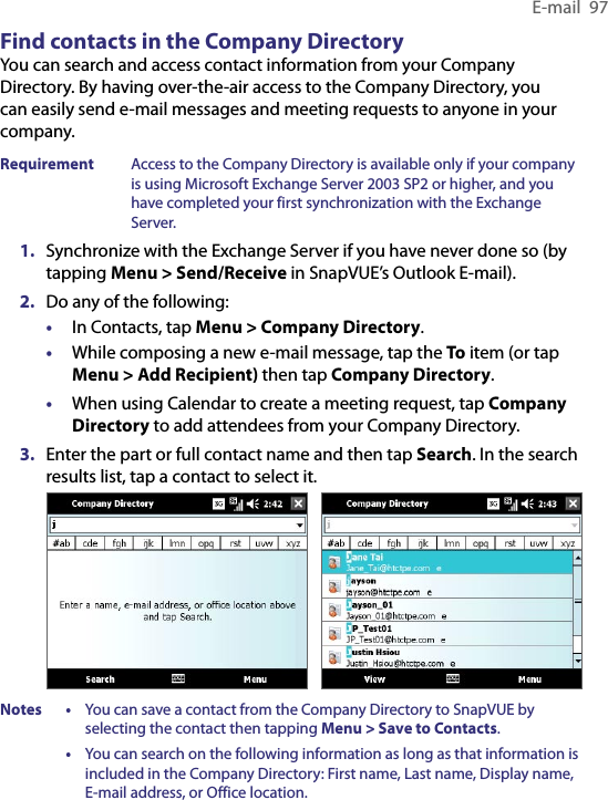 E-mail  97Find contacts in the Company DirectoryYou can search and access contact information from your Company Directory. By having over-the-air access to the Company Directory, you can easily send e-mail messages and meeting requests to anyone in your company.Requirement  Access to the Company Directory is available only if your company is using Microsoft Exchange Server 2003 SP2 or higher, and you have completed your first synchronization with the Exchange Server.1.  Synchronize with the Exchange Server if you have never done so (by tapping Menu &gt; Send/Receive in SnapVUE’s Outlook E-mail).2.  Do any of the following:•  In Contacts, tap Menu &gt; Company Directory.•  While composing a new e-mail message, tap the To item (or tap Menu &gt; Add Recipient) then tap Company Directory.•  When using Calendar to create a meeting request, tap Company Directory to add attendees from your Company Directory.3.  Enter the part or full contact name and then tap Search. In the search results list, tap a contact to select it.    Notes  •  You can save a contact from the Company Directory to SnapVUE by selecting the contact then tapping Menu &gt; Save to Contacts.  •  You can search on the following information as long as that information is included in the Company Directory: First name, Last name, Display name, E-mail address, or Office location.
