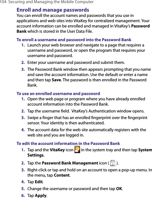 104 Securing and Managing the Mobile ComputerEnroll and manage passwordsYou can enroll the account names and passwords that you use in applications and web sites into VitaKey for centralized management. Your account information can be enrolled and managed in VitaKey’s Password Bank which is stored in the User Data File.To enroll a username and password into the Password Bank1.  Launch your web browser and navigate to a page that requires a username and password, or open the program that requires your username and password.2.  Enter your username and password and submit them.3.  The Password Bank window then appears prompting that you name and save the account information. Use the default or enter a name and then tap Save. The password is then enrolled in the Password Bank.To use an enrolled username and password1.  Open the web page or program where you have already enrolled account information into the Password Bank.2.  Tap the username ﬁeld.  VitaKey’s Authentication window opens.3.  Swipe a ﬁnger that has an enrolled ﬁngerprint over the ﬁngerprint sensor. Your identity is then authenticated.4.  The account data for the web site automatically registers with the web site and you are logged in.To edit the account information in the Password Bank1.  Tap and the VitaKey icon   in the system tray and then tap System Settings.2.  Tap the Password Bank Management icon (   ).3.  Right-click or tap and hold on an account to open a pop-up menu. In the menu, tap Content.4.  Tap Edit.5.  Change the username or password and then tap OK.6.  Tap Apply.
