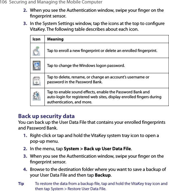 106 Securing and Managing the Mobile Computer2.  When you see the Authentication window, swipe your ﬁnger on the ﬁngerprint sensor.3.  In the System Settings window, tap the icons at the top to conﬁgure VitaKey. The following table describes about each icon.Icon MeaningTap to enroll a new fingerprint or delete an enrolled fingerprint.Tap to change the Windows logon password.Tap to delete, rename, or change an account’s username or password in the Password Bank.Tap to enable sound effects, enable the Password Bank and auto-login for registered web sites, display enrolled fingers during authentication, and more.Back up security dataYou can back up the User Data File that contains your enrolled fingerprints and Password Bank.1.  Right-click or tap and hold the VitaKey system tray icon to open a pop-up menu.2.  In the menu, tap System &gt; Back up User Data File.3.  When you see the Authentication window, swipe your ﬁnger on the ﬁngerprint sensor.4.  Browse to the destination folder where you want to save a backup of your User Data File and then tap Backup.Tip  To restore the data from a backup file, tap and hold the VitaKey tray icon and then tap System &gt; Restore User Data File.