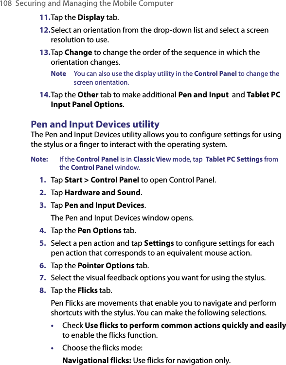 108 Securing and Managing the Mobile Computer11. Tap the Display tab.12. Select an orientation from the drop-down list and select a screen resolution to use.13. Tap Change to change the order of the sequence in which the orientation changes.Note  You can also use the display utility in the Control Panel to change the screen orientation.14. Tap the Other tab to make additional Pen and Input  and Tablet PC Input Panel Options.Pen and Input Devices utilityThe Pen and Input Devices utility allows you to configure settings for using the stylus or a finger to interact with the operating system.Note:   If the Control Panel is in Classic View mode, tap  Tablet PC Settings from the Control Panel window.1.  Tap Start &gt; Control Panel to open Control Panel.2.  Tap Hardware and Sound.3.  Tap Pen and Input Devices. The Pen and Input Devices window opens.4.  Tap the Pen Options tab.5.  Select a pen action and tap Settings to conﬁgure settings for each pen action that corresponds to an equivalent mouse action.6.  Tap the Pointer Options tab.7.  Select the visual feedback options you want for using the stylus.8.  Tap the Flicks tab. Pen Flicks are movements that enable you to navigate and perform shortcuts with the stylus. You can make the following selections.•  Check Use flicks to perform common actions quickly and easily to enable the flicks function.•  Choose the flicks mode:Navigational flicks: Use ﬂicks for navigation only.