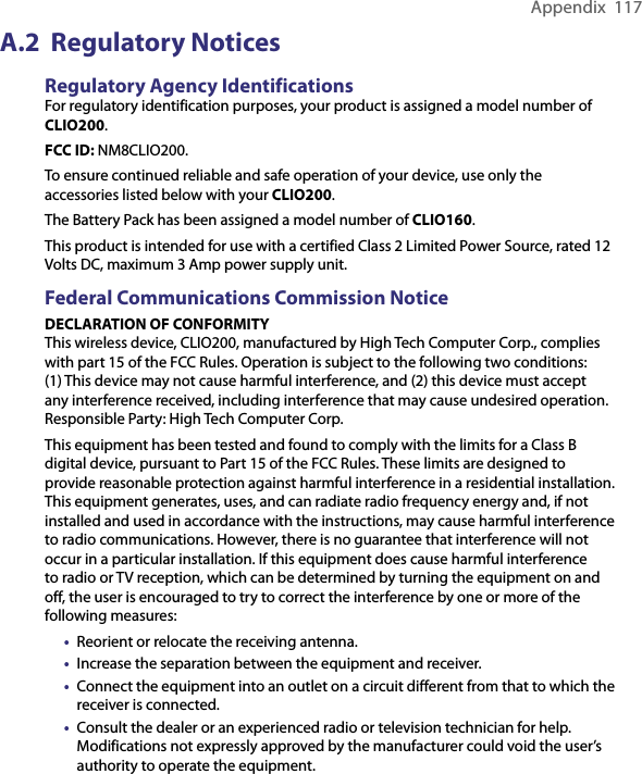 Appendix  117A.2  Regulatory NoticesRegulatory Agency IdentificationsFor regulatory identification purposes, your product is assigned a model number of CLIO200.FCC ID: NM8CLIO200.To ensure continued reliable and safe operation of your device, use only the accessories listed below with your CLIO200.The Battery Pack has been assigned a model number of CLIO160.This product is intended for use with a certified Class 2 Limited Power Source, rated 12 Volts DC, maximum 3 Amp power supply unit.Federal Communications Commission NoticeDECLARATION OF CONFORMITYThis wireless device, CLIO200, manufactured by High Tech Computer Corp., complies with part 15 of the FCC Rules. Operation is subject to the following two conditions: (1) This device may not cause harmful interference, and (2) this device must accept any interference received, including interference that may cause undesired operation. Responsible Party: High Tech Computer Corp.This equipment has been tested and found to comply with the limits for a Class B digital device, pursuant to Part 15 of the FCC Rules. These limits are designed to provide reasonable protection against harmful interference in a residential installation. This equipment generates, uses, and can radiate radio frequency energy and, if not installed and used in accordance with the instructions, may cause harmful interference to radio communications. However, there is no guarantee that interference will not occur in a particular installation. If this equipment does cause harmful interference to radio or TV reception, which can be determined by turning the equipment on and off, the user is encouraged to try to correct the interference by one or more of the following measures:•  Reorient or relocate the receiving antenna.•  Increase the separation between the equipment and receiver.•  Connect the equipment into an outlet on a circuit different from that to which the receiver is connected.•  Consult the dealer or an experienced radio or television technician for help. Modifications not expressly approved by the manufacturer could void the user’s authority to operate the equipment.