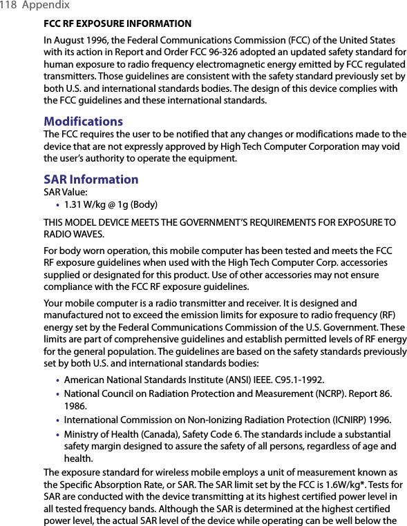 118  AppendixFCC RF EXPOSURE INFORMATIONIn August 1996, the Federal Communications Commission (FCC) of the United States with its action in Report and Order FCC 96-326 adopted an updated safety standard for human exposure to radio frequency electromagnetic energy emitted by FCC regulated transmitters. Those guidelines are consistent with the safety standard previously set by both U.S. and international standards bodies. The design of this device complies with the FCC guidelines and these international standards.ModificationsThe FCC requires the user to be notified that any changes or modifications made to the device that are not expressly approved by High Tech Computer Corporation may void the user’s authority to operate the equipment.SAR InformationSAR Value:•  1.31 W/kg @ 1g (Body)THIS MODEL DEVICE MEETS THE GOVERNMENT’S REQUIREMENTS FOR EXPOSURE TO RADIO WAVES.For body worn operation, this mobile computer has been tested and meets the FCC RF exposure guidelines when used with the High Tech Computer Corp. accessories supplied or designated for this product. Use of other accessories may not ensure compliance with the FCC RF exposure guidelines.Your mobile computer is a radio transmitter and receiver. It is designed and manufactured not to exceed the emission limits for exposure to radio frequency (RF) energy set by the Federal Communications Commission of the U.S. Government. These limits are part of comprehensive guidelines and establish permitted levels of RF energy for the general population. The guidelines are based on the safety standards previously set by both U.S. and international standards bodies:•  American National Standards Institute (ANSI) IEEE. C95.1-1992.•  National Council on Radiation Protection and Measurement (NCRP). Report 86. 1986.•  International Commission on Non-Ionizing Radiation Protection (ICNIRP) 1996.•  Ministry of Health (Canada), Safety Code 6. The standards include a substantial safety margin designed to assure the safety of all persons, regardless of age and health.The exposure standard for wireless mobile employs a unit of measurement known as the Specific Absorption Rate, or SAR. The SAR limit set by the FCC is 1.6W/kg*. Tests for SAR are conducted with the device transmitting at its highest certified power level in all tested frequency bands. Although the SAR is determined at the highest certified power level, the actual SAR level of the device while operating can be well below the 