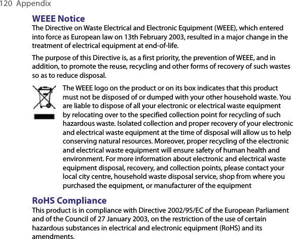 120  AppendixWEEE NoticeThe Directive on Waste Electrical and Electronic Equipment (WEEE), which entered into force as European law on 13th February 2003, resulted in a major change in the treatment of electrical equipment at end-of-life.The purpose of this Directive is, as a first priority, the prevention of WEEE, and in addition, to promote the reuse, recycling and other forms of recovery of such wastes so as to reduce disposal.The WEEE logo on the product or on its box indicates that this product must not be disposed of or dumped with your other household waste. You are liable to dispose of all your electronic or electrical waste equipment by relocating over to the specified collection point for recycling of such hazardous waste. Isolated collection and proper recovery of your electronic and electrical waste equipment at the time of disposal will allow us to help conserving natural resources. Moreover, proper recycling of the electronic and electrical waste equipment will ensure safety of human health and environment. For more information about electronic and electrical waste equipment disposal, recovery, and collection points, please contact your local city centre, household waste disposal service, shop from where you purchased the equipment, or manufacturer of the equipmentRoHS ComplianceThis product is in compliance with Directive 2002/95/EC of the European Parliament and of the Council of 27 January 2003, on the restriction of the use of certain hazardous substances in electrical and electronic equipment (RoHS) and its amendments.