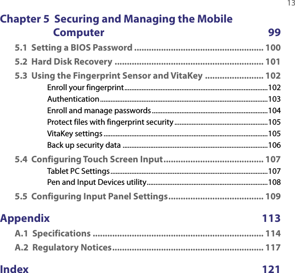   13Chapter 5  Securing and Managing the Mobile Computer  995.1  Setting a BIOS Password ..................................................... 1005.2  Hard Disk Recovery ............................................................. 1015.3  Using the Fingerprint Sensor and VitaKey ........................ 102Enroll your fingerprint ...................................................................................102Authentication .................................................................................................103Enroll and manage passwords ...................................................................104Protect files with fingerprint security ......................................................105VitaKey settings ...............................................................................................105Back up security data ....................................................................................1065.4  Configuring Touch Screen Input ......................................... 107Tablet PC Settings ...........................................................................................107Pen and Input Devices utility ......................................................................1085.5  Configuring Input Panel Settings ....................................... 109Appendix   113A.1  Specifications ...................................................................... 114A.2  Regulatory Notices .............................................................. 117Index      121