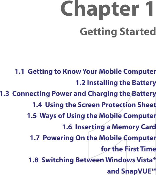 Chapter 1    Getting Started1.1  Getting to Know Your Mobile Computer1.2 Installing the Battery1.3  Connecting Power and Charging the Battery1.4  Using the Screen Protection Sheet1.5  Ways of Using the Mobile Computer1.6  Inserting a Memory Card1.7  Powering On the Mobile Computer  for the First Time1.8  Switching Between Windows Vista®  and SnapVUE™