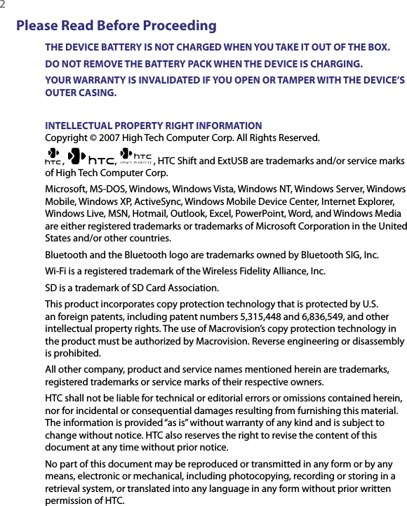 2  Please Read Before ProceedingTHE DEVICE BATTERY IS NOT CHARGED WHEN YOU TAKE IT OUT OF THE BOX.DO NOT REMOVE THE BATTERY PACK WHEN THE DEVICE IS CHARGING.YOUR WARRANTY IS INVALIDATED IF YOU OPEN OR TAMPER WITH THE DEVICE’S OUTER CASING.INTELLECTUAL PROPERTY RIGHT INFORMATIONCopyright © 2007 High Tech Computer Corp. All Rights Reserved.,  ,   , HTC Shift and ExtUSB are trademarks and/or service marks of High Tech Computer Corp.Microsoft, MS-DOS, Windows, Windows Vista, Windows NT, Windows Server, Windows Mobile, Windows XP, ActiveSync, Windows Mobile Device Center, Internet Explorer, Windows Live, MSN, Hotmail, Outlook, Excel, PowerPoint, Word, and Windows Media are either registered trademarks or trademarks of Microsoft Corporation in the United States and/or other countries.Bluetooth and the Bluetooth logo are trademarks owned by Bluetooth SIG, Inc.Wi-Fi is a registered trademark of the Wireless Fidelity Alliance, Inc.SD is a trademark of SD Card Association.This product incorporates copy protection technology that is protected by U.S. an foreign patents, including patent numbers 5,315,448 and 6,836,549, and other intellectual property rights. The use of Macrovision’s copy protection technology in the product must be authorized by Macrovision. Reverse engineering or disassembly is prohibited.All other company, product and service names mentioned herein are trademarks, registered trademarks or service marks of their respective owners.HTC shall not be liable for technical or editorial errors or omissions contained herein, nor for incidental or consequential damages resulting from furnishing this material. The information is provided “as is” without warranty of any kind and is subject to change without notice. HTC also reserves the right to revise the content of this document at any time without prior notice.No part of this document may be reproduced or transmitted in any form or by any means, electronic or mechanical, including photocopying, recording or storing in a retrieval system, or translated into any language in any form without prior written permission of HTC.