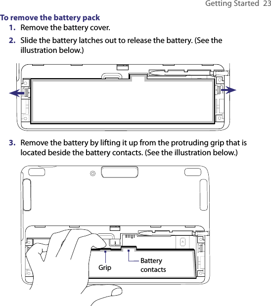 Getting Started  23To remove the battery pack1.  Remove the battery cover.2.  Slide the battery latches out to release the battery. (See the illustration below.)3.  Remove the battery by lifting it up from the protruding grip that is located beside the battery contacts. (See the illustration below.)Grip Battery contacts