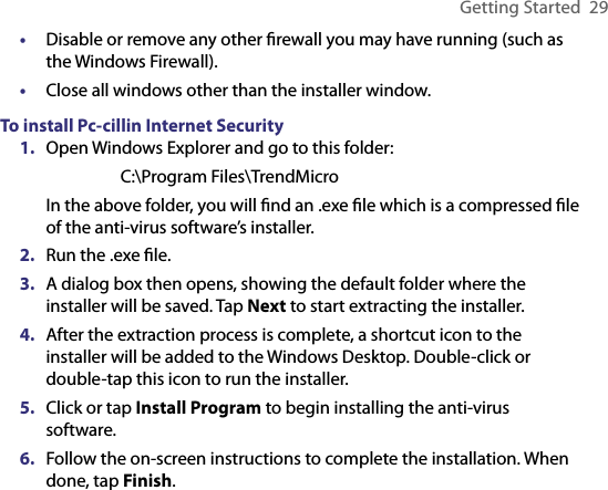 Getting Started  29•  Disable or remove any other ﬁrewall you may have running (such as the Windows Firewall).•  Close all windows other than the installer window.To install Pc-cillin Internet Security1.  Open Windows Explorer and go to this folder:  C:\Program Files\TrendMicroIn the above folder, you will ﬁnd an .exe ﬁle which is a compressed ﬁle of the anti-virus software’s installer.2.  Run the .exe ﬁle.3.  A dialog box then opens, showing the default folder where the installer will be saved. Tap Next to start extracting the installer.4.  After the extraction process is complete, a shortcut icon to the installer will be added to the Windows Desktop. Double-click or double-tap this icon to run the installer.5.  Click or tap Install Program to begin installing the anti-virus software.6.  Follow the on-screen instructions to complete the installation. When done, tap Finish.
