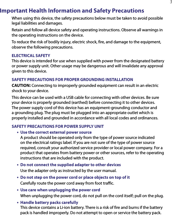   3Important Health Information and Safety PrecautionsWhen using this device, the safety precautions below must be taken to avoid possible legal liabilities and damages.Retain and follow all device safety and operating instructions. Observe all warnings in the operating instructions on the device.To reduce the risk of bodily injury, electric shock, fire, and damage to the equipment, observe the following precautions.ELECTRICAL SAFETYThis device is intended for use when supplied with power from the designated battery or power supply unit. Other usage may be dangerous and will invalidate any approval given to this device.SAFETY PRECAUTIONS FOR PROPER GROUNDING INSTALLATIONCAUTION: Connecting to improperly grounded equipment can result in an electric shock to your device.This device can be used with a USB cable for connecting with other devices. Be sure your device is properly grounded (earthed) before connecting it to other devices. The power supply cord of this device has an equipment-grounding conductor and a grounding plug. The plug must be plugged into an appropriate outlet which is properly installed and grounded in accordance with all local codes and ordinances.SAFETY PRECAUTIONS FOR POWER SUPPLY UNIT•  Use the correct external power source A product should be operated only from the type of power source indicated on the electrical ratings label. If you are not sure of the type of power source required, consult your authorized service provider or local power company. For a product that operates from battery power or other sources, refer to the operating instructions that are included with the product.•  Do not connect the supplied adapter to other devices Use the adapter only as instructed by the user manual.•  Do not step on the power cord or place objects on top of it Carefully route the power cord away from foot traffic.•  Use care when unplugging the power cord When unplugging the power cord, do not pull on the cord itself; pull on the plug.•  Handle battery packs carefully This device contains a Li-ion battery. There is a risk of fire and burns if the battery pack is handled improperly. Do not attempt to open or service the battery pack.