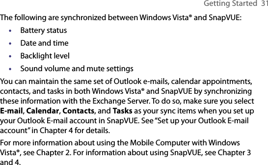 Getting Started  31The following are synchronized between Windows Vista® and SnapVUE:•  Battery status•  Date and time•  Backlight level•  Sound volume and mute settingsYou can maintain the same set of Outlook e-mails, calendar appointments, contacts, and tasks in both Windows Vista® and SnapVUE by synchronizing these information with the Exchange Server. To do so, make sure you select E-mail, Calendar, Contacts, and Tasks as your sync items when you set up your Outlook E-mail account in SnapVUE. See “Set up your Outlook E-mail account” in Chapter 4 for details.For more information about using the Mobile Computer with Windows Vista®, see Chapter 2. For information about using SnapVUE, see Chapter 3 and 4.
