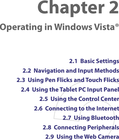 Chapter 2    Operating in Windows Vista®2.1  Basic Settings2.2  Navigation and Input Methods2.3  Using Pen Flicks and Touch Flicks2.4  Using the Tablet PC Input Panel2.5  Using the Control Center2.6  Connecting to the Internet2.7  Using Bluetooth2.8  Connecting Peripherals2.9  Using the Web Camera