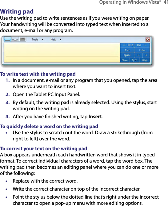 Operating in Windows Vista®  41Writing padUse the writing pad to write sentences as if you were writing on paper. Your handwriting will be converted into typed text when inserted to a document, e-mail or any program.To write text with the writing pad1.  In a document, e-mail or any program that you opened, tap the area where you want to insert text.2.  Open the Tablet PC Input Panel.3.  By default, the writing pad is already selected. Using the stylus, start writing on the writing pad.4.  After you have ﬁnished writing, tap Insert.To quickly delete a word on the writing pad•  Use the stylus to scratch out the word. Draw a strikethrough (from right to left) over the word.To correct your text on the writing padA box appears underneath each handwritten word that shows it in typed format. To correct individual characters of a word, tap the word box. The writing pad then becomes an editing panel where you can do one or more of the following:•  Replace with the correct word.•  Write the correct character on top of the incorrect character.•  Point the stylus below the dotted line that’s right under the incorrect character to open a pop-up menu with more editing options.