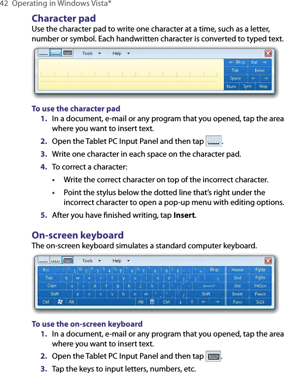 42  Operating in Windows Vista®Character padUse the character pad to write one character at a time, such as a letter, number or symbol. Each handwritten character is converted to typed text.To use the character pad1.  In a document, e-mail or any program that you opened, tap the area where you want to insert text.2.  Open the Tablet PC Input Panel and then tap  .3.  Write one character in each space on the character pad.4.  To correct a character:•  Write the correct character on top of the incorrect character.•  Point the stylus below the dotted line that’s right under the incorrect character to open a pop-up menu with editing options.5.  After you have ﬁnished writing, tap Insert.On-screen keyboardThe on-screen keyboard simulates a standard computer keyboard.To use the on-screen keyboard1.  In a document, e-mail or any program that you opened, tap the area where you want to insert text.2.  Open the Tablet PC Input Panel and then tap  .3.  Tap the keys to input letters, numbers, etc.