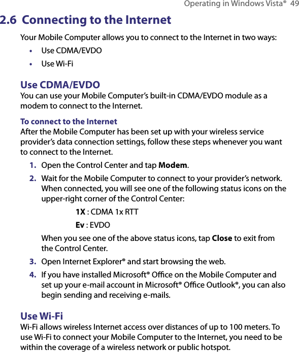 Operating in Windows Vista®  492.6  Connecting to the InternetYour Mobile Computer allows you to connect to the Internet in two ways:•  Use CDMA/EVDO•  Use Wi-FiUse CDMA/EVDOYou can use your Mobile Computer’s built-in CDMA/EVDO module as a modem to connect to the Internet.To connect to the InternetAfter the Mobile Computer has been set up with your wireless service provider’s data connection settings, follow these steps whenever you want to connect to the Internet.1.  Open the Control Center and tap Modem.2.  Wait for the Mobile Computer to connect to your provider’s network. When connected, you will see one of the following status icons on the upper-right corner of the Control Center: 1X : CDMA 1x RTT Ev : EVDOWhen you see one of the above status icons, tap Close to exit from the Control Center.3.  Open Internet Explorer® and start browsing the web.4.  If you have installed Microsoft® Oﬃce on the Mobile Computer and set up your e-mail account in Microsoft® Oﬃce Outlook®, you can also begin sending and receiving e-mails.Use Wi-FiWi-Fi allows wireless Internet access over distances of up to 100 meters. To use Wi-Fi to connect your Mobile Computer to the Internet, you need to be within the coverage of a wireless network or public hotspot.