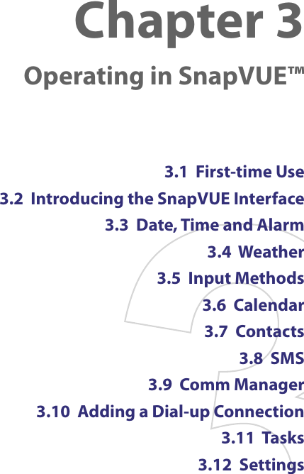 Chapter 3    Operating in SnapVUE™3.1  First-time Use3.2  Introducing the SnapVUE Interface3.3  Date, Time and Alarm3.4  Weather3.5  Input Methods3.6  Calendar3.7  Contacts3.8  SMS3.9  Comm Manager3.10  Adding a Dial-up Connection3.11  Tasks3.12  Settings
