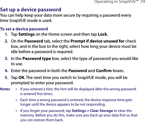 Operating in SnapVUE™  59Set up a device passwordYou can help keep your data more secure by requiring a password every time SnapVUE mode is used.To set a device password1.  Tap Settings on the Home screen and then tap Lock.2.  On the Password tab, select the Prompt if device unused for check box, and in the box to the right, select how long your device must be idle before a password is required.3.  In the Password type box, select the type of password you would like to use.4.  Enter the password in both the Password and Confirm boxes.5.  Tap OK. The next time you switch to SnapVUE mode, you will be prompted to enter your password.Notes •  If you entered a hint, the hint will be displayed after the wrong password is entered five times.  •  Each time a wrong password is entered, the device response time gets longer until the device appears to be not responding.  •  If you forget your password, tap Settings &gt; Clear Storage to clear the memory. Before you do this, make sure you back up your data first so that you can restore them back.