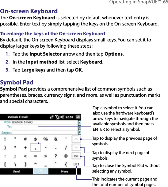 Operating in SnapVUE™  65On-screen KeyboardThe On-screen Keyboard is selected by default whenever text entry is possible. Enter text by simply tapping the keys on the On-screen Keyboard.To enlarge the keys of the On-screen KeyboardBy default, the On-screen Keyboard displays small keys. You can set it to display larger keys by following these steps:1.  Tap the Input Selector arrow and then tap Options.2.  In the Input method list, select Keyboard.3.  Tap Large keys and then tap OK.Symbol PadSymbol Pad provides a comprehensive list of common symbols such as parentheses, braces, currency signs, and more, as well as punctuation marks and special characters.Tap a symbol to select it. You can also use the hardware keyboard’s arrow keys to navigate through the available symbols and then press ENTER to select a symbol.Tap to display the previous page of symbols.Tap to display the next page of symbols.Tap to close the Symbol Pad withoutselecting any symbol.This indicates the current page and the total number of symbol pages.