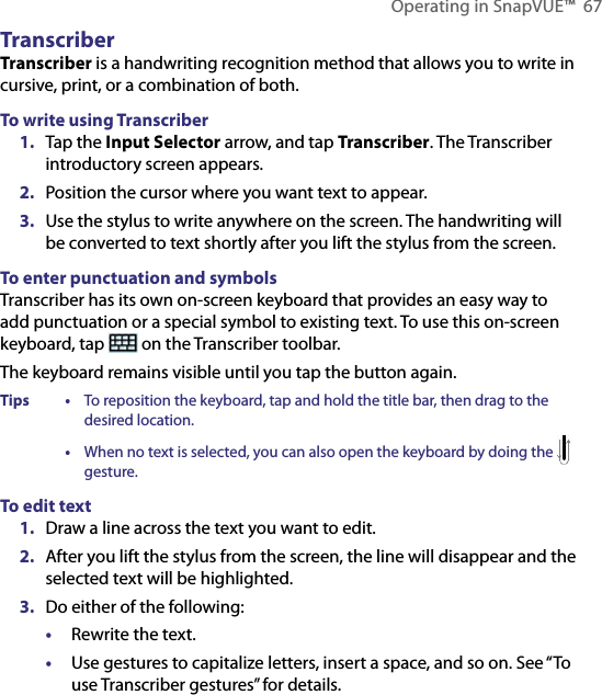 Operating in SnapVUE™  67TranscriberTranscriber is a handwriting recognition method that allows you to write in cursive, print, or a combination of both.To write using Transcriber1.  Tap the Input Selector arrow, and tap Transcriber. The Transcriber introductory screen appears.2.  Position the cursor where you want text to appear.3.  Use the stylus to write anywhere on the screen. The handwriting will be converted to text shortly after you lift the stylus from the screen.To enter punctuation and symbolsTranscriber has its own on-screen keyboard that provides an easy way to add punctuation or a special symbol to existing text. To use this on-screen keyboard, tap   on the Transcriber toolbar.The keyboard remains visible until you tap the button again.Tips  • To reposition the keyboard, tap and hold the title bar, then drag to the desired location.  • When no text is selected, you can also open the keyboard by doing the   gesture.To edit text1.  Draw a line across the text you want to edit.2.  After you lift the stylus from the screen, the line will disappear and the selected text will be highlighted.3.  Do either of the following:•  Rewrite the text. •  Use gestures to capitalize letters, insert a space, and so on. See “To use Transcriber gestures” for details.