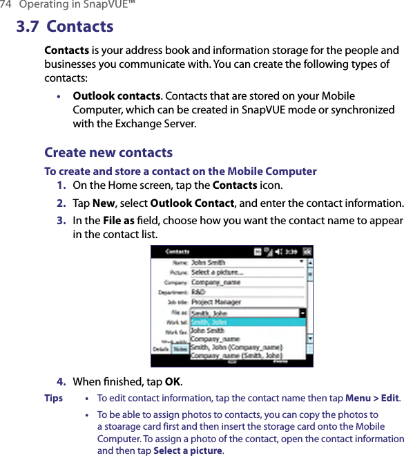 74   Operating in SnapVUE™3.7  ContactsContacts is your address book and information storage for the people and businesses you communicate with. You can create the following types of contacts:•  Outlook contacts. Contacts that are stored on your Mobile Computer, which can be created in SnapVUE mode or synchronized with the Exchange Server.Create new contactsTo create and store a contact on the Mobile Computer1.  On the Home screen, tap the Contacts icon.2.  Tap New, select Outlook Contact, and enter the contact information.3.  In the File as ﬁeld, choose how you want the contact name to appear in the contact list.4.  When ﬁnished, tap OK.Tips •  To edit contact information, tap the contact name then tap Menu &gt; Edit.  •  To be able to assign photos to contacts, you can copy the photos to a stoarage card first and then insert the storage card onto the Mobile Computer. To assign a photo of the contact, open the contact information and then tap Select a picture.