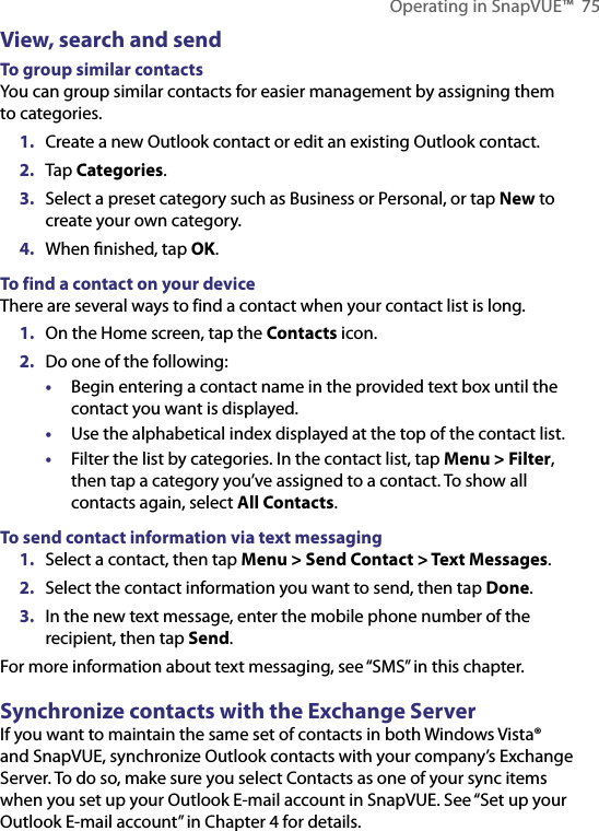 Operating in SnapVUE™  75View, search and sendTo group similar contactsYou can group similar contacts for easier management by assigning them to categories.1.  Create a new Outlook contact or edit an existing Outlook contact.2.  Tap Categories.3.  Select a preset category such as Business or Personal, or tap New to create your own category.4.  When ﬁnished, tap OK.To find a contact on your deviceThere are several ways to find a contact when your contact list is long.1.  On the Home screen, tap the Contacts icon.2.  Do one of the following:•  Begin entering a contact name in the provided text box until the contact you want is displayed.•  Use the alphabetical index displayed at the top of the contact list.•  Filter the list by categories. In the contact list, tap Menu &gt; Filter, then tap a category you’ve assigned to a contact. To show all contacts again, select All Contacts.To send contact information via text messaging1.  Select a contact, then tap Menu &gt; Send Contact &gt; Text Messages.2.  Select the contact information you want to send, then tap Done.3.  In the new text message, enter the mobile phone number of the recipient, then tap Send.For more information about text messaging, see “SMS” in this chapter.Synchronize contacts with the Exchange ServerIf you want to maintain the same set of contacts in both Windows Vista® and SnapVUE, synchronize Outlook contacts with your company’s Exchange Server. To do so, make sure you select Contacts as one of your sync items when you set up your Outlook E-mail account in SnapVUE. See “Set up your Outlook E-mail account” in Chapter 4 for details.