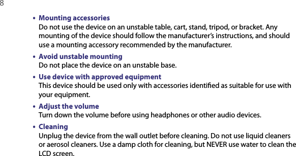 8  •  Mounting accessories Do not use the device on an unstable table, cart, stand, tripod, or bracket. Any mounting of the device should follow the manufacturer’s instructions, and should use a mounting accessory recommended by the manufacturer.•  Avoid unstable mounting Do not place the device on an unstable base. •  Use device with approved equipment This device should be used only with accessories identiﬁed as suitable for use with your equipment.•  Adjust the volume Turn down the volume before using headphones or other audio devices.•  Cleaning Unplug the device from the wall outlet before cleaning. Do not use liquid cleaners or aerosol cleaners. Use a damp cloth for cleaning, but NEVER use water to clean the LCD screen. 