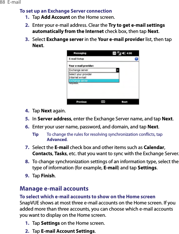 88  E-mailTo set up an Exchange Server connection1.  Tap Add Account on the Home screen.2.  Enter your e-mail address. Clear the Try to get e-mail settings automatically from the Internet check box, then tap Next.3.  Select Exchange server in the Your e-mail provider list, then tap Next.4.  Tap Next again.5.  In Server address, enter the Exchange Server name, and tap Next.6.  Enter your user name, password, and domain, and tap Next.Tip  To change the rules for resolving synchronization conflicts, tap Advanced.7.  Select the E-mail check box and other items such as Calendar, Contacts, Tasks, etc. that you want to sync with the Exchange Server.8.  To change synchronization settings of an information type, select the type of information (for example, E-mail) and tap Settings.9.  Tap Finish.Manage e-mail accountsTo select which e-mail accounts to show on the Home screenSnapVUE shows at most three e-mail accounts on the Home screen. If you added more than three accounts, you can choose which e-mail accounts you want to display on the Home screen.1.  Tap Settings on the Home screen.2.  Tap E-mail Account Settings.
