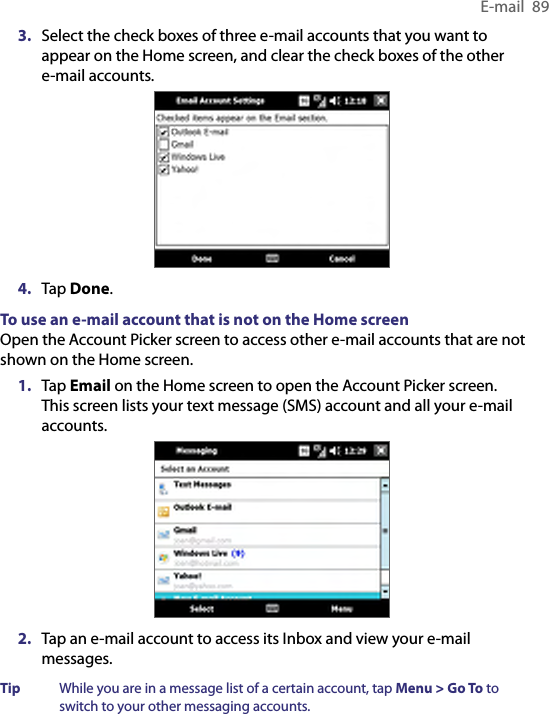 E-mail  893.  Select the check boxes of three e-mail accounts that you want to appear on the Home screen, and clear the check boxes of the other e-mail accounts.4.  Tap Done.To use an e-mail account that is not on the Home screenOpen the Account Picker screen to access other e-mail accounts that are not shown on the Home screen.1.  Tap Email on the Home screen to open the Account Picker screen. This screen lists your text message (SMS) account and all your e-mail accounts.2.  Tap an e-mail account to access its Inbox and view your e-mail messages.Tip  While you are in a message list of a certain account, tap Menu &gt; Go To to switch to your other messaging accounts.
