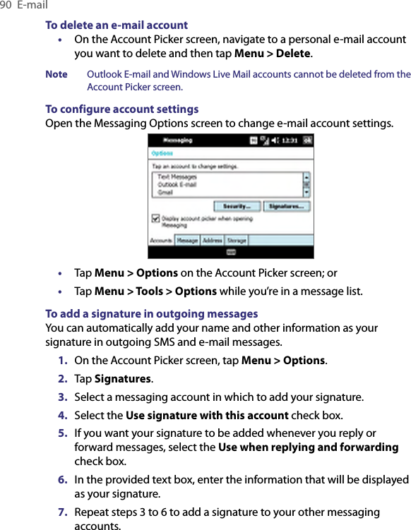 90  E-mailTo delete an e-mail account•  On the Account Picker screen, navigate to a personal e-mail account you want to delete and then tap Menu &gt; Delete.Note  Outlook E-mail and Windows Live Mail accounts cannot be deleted from the Account Picker screen.To configure account settingsOpen the Messaging Options screen to change e-mail account settings.•  Tap Menu &gt; Options on the Account Picker screen; or•  Tap Menu &gt; Tools &gt; Options while you’re in a message list.To add a signature in outgoing messagesYou can automatically add your name and other information as your signature in outgoing SMS and e-mail messages.1.  On the Account Picker screen, tap Menu &gt; Options.2.  Tap Signatures.3.  Select a messaging account in which to add your signature.4.  Select the Use signature with this account check box.5.  If you want your signature to be added whenever you reply or forward messages, select the Use when replying and forwarding check box.6.  In the provided text box, enter the information that will be displayed as your signature.7.  Repeat steps 3 to 6 to add a signature to your other messaging accounts.