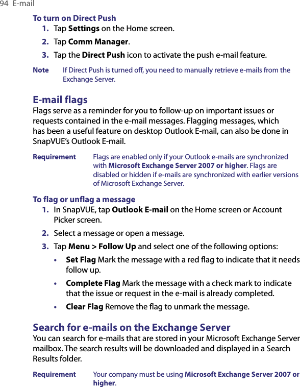 94  E-mailTo turn on Direct Push1.  Tap Settings on the Home screen.2.  Tap Comm Manager. 3.  Tap the Direct Push icon to activate the push e-mail feature.Note  If Direct Push is turned off, you need to manually retrieve e-mails from the Exchange Server.E-mail flagsFlags serve as a reminder for you to follow-up on important issues or requests contained in the e-mail messages. Flagging messages, which has been a useful feature on desktop Outlook E-mail, can also be done in SnapVUE’s Outlook E-mail.Requirement  Flags are enabled only if your Outlook e-mails are synchronized with Microsoft Exchange Server 2007 or higher. Flags are disabled or hidden if e-mails are synchronized with earlier versions of Microsoft Exchange Server.To flag or unflag a message1.  In SnapVUE, tap Outlook E-mail on the Home screen or Account Picker screen.2.  Select a message or open a message.3.  Tap Menu &gt; Follow Up and select one of the following options:• Set Flag Mark the message with a red flag to indicate that it needs follow up.• Complete Flag Mark the message with a check mark to indicate that the issue or request in the e-mail is already completed.• Clear Flag Remove the flag to unmark the message.Search for e-mails on the Exchange ServerYou can search for e-mails that are stored in your Microsoft Exchange Server mailbox. The search results will be downloaded and displayed in a Search Results folder.Requirement  Your company must be using Microsoft Exchange Server 2007 or higher.