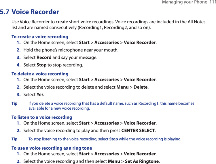 Managing your Phone  1115.7 Voice RecorderUse Voice Recorder to create short voice recordings. Voice recordings are included in the All Notes list and are named consecutively (Recording1, Recording2, and so on).To create a voice recording1.  On the Home screen, select Start &gt; Accessories &gt; Voice Recorder.2.  Hold the phone’s microphone near your mouth.3.  Select Record and say your message.4.  Select Stop to stop recording.To delete a voice recording1.  On the Home screen, select Start &gt; Accessories &gt; Voice Recorder.2.  Select the voice recording to delete and select Menu &gt; Delete.3.  Select Yes.Tip  If you delete a voice recording that has a default name, such as Recording1, this name becomes available for a new voice recording.To listen to a voice recording1.  On the Home screen, select Start &gt; Accessories &gt; Voice Recorder.2.  Select the voice recording to play and then press CENTER SELECT.Tip  To stop listening to the voice recording, select Stop while the voice recording is playing.To use a voice recording as a ring tone1.  On the Home screen, select Start &gt; Accessories &gt; Voice Recorder.2.  Select the voice recording and then select Menu &gt; Set As Ringtone.