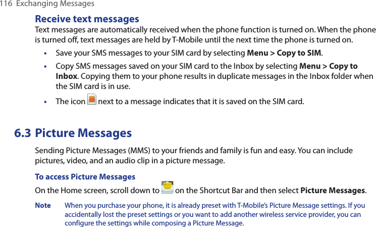 116  Exchanging MessagesReceive text messagesText messages are automatically received when the phone function is turned on. When the phone is turned off, text messages are held by T-Mobile until the next time the phone is turned on.• Save your SMS messages to your SIM card by selecting Menu &gt; Copy to SIM.• Copy SMS messages saved on your SIM card to the Inbox by selecting Menu &gt; Copy to Inbox. Copying them to your phone results in duplicate messages in the Inbox folder when the SIM card is in use.•  The icon   next to a message indicates that it is saved on the SIM card.6.3 Picture MessagesSending Picture Messages (MMS) to your friends and family is fun and easy. You can include pictures, video, and an audio clip in a picture message.To access Picture MessagesOn the Home screen, scroll down to   on the Shortcut Bar and then select Picture Messages.Note  When you purchase your phone, it is already preset with T-Mobile’s Picture Message settings. If you accidentally lost the preset settings or you want to add another wireless service provider, you can configure the settings while composing a Picture Message.
