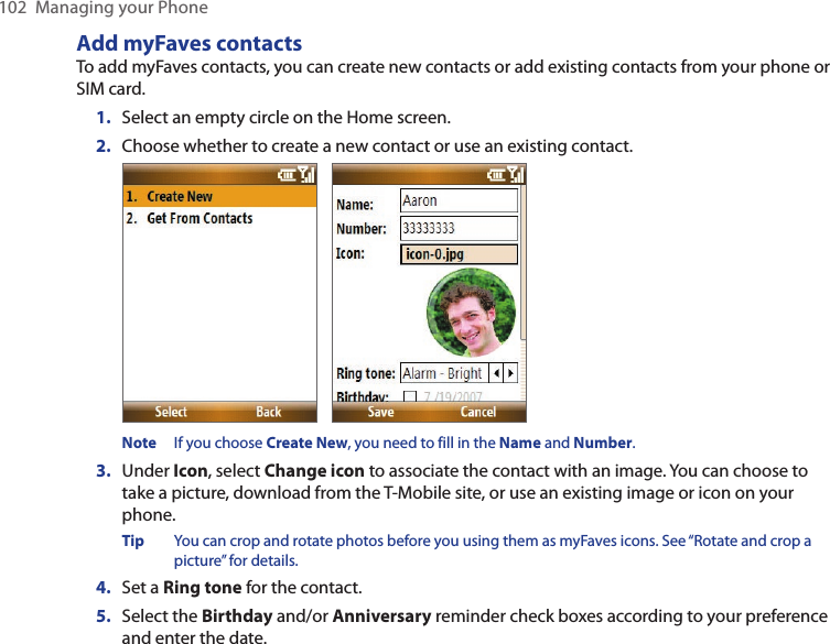 102  Managing your PhoneAdd myFaves contactsTo add myFaves contacts, you can create new contacts or add existing contacts from your phone or SIM card.1.  Select an empty circle on the Home screen.2.  Choose whether to create a new contact or use an existing contact.             Note  If you choose Create New, you need to fill in the Name and Number.3.  Under Icon, select Change icon to associate the contact with an image. You can choose to take a picture, download from the T-Mobile site, or use an existing image or icon on your phone. Tip  You can crop and rotate photos before you using them as myFaves icons. See “Rotate and crop a picture” for details. 4.  Set a Ring tone for the contact. 5.  Select the Birthday and/or Anniversary reminder check boxes according to your preference and enter the date. 