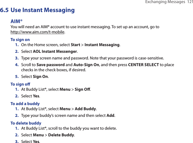 Exchanging Messages  1216.5 Use Instant MessagingAIM®You will need an AIM® account to use instant messaging. To set up an account, go to  http://www.aim.com/t-mobile.To sign on1.  On the Home screen, select Start &gt; Instant Messaging.2.  Select AOL Instant Messenger.3.  Type your screen name and password. Note that your password is case-sensitive.4.  Scroll to Save password and Auto-Sign On, and then press CENTER SELECT to place checks in the check boxes, if desired.5.  Select Sign On.To sign oﬀ1.  At Buddy List®, select Menu &gt; Sign Oﬀ.2.  Select Yes.To add a buddy1.  At Buddy List®, select Menu &gt; Add Buddy.2.  Type your buddy’s screen name and then select Add.To delete buddy1.  At Buddy List®, scroll to the buddy you want to delete.2.  Select Menu &gt; Delete Buddy.3.  Select Yes.