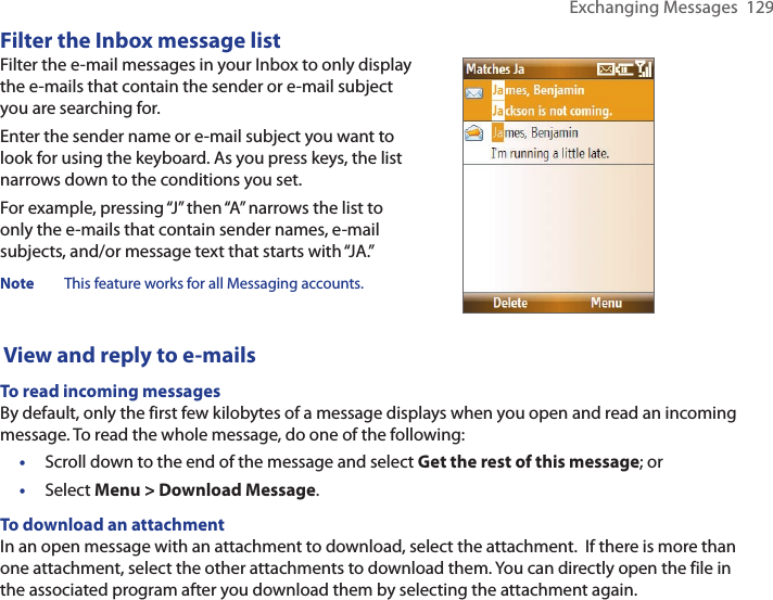 Exchanging Messages  129Filter the Inbox message listFilter the e-mail messages in your Inbox to only display the e-mails that contain the sender or e-mail subject you are searching for.Enter the sender name or e-mail subject you want to look for using the keyboard. As you press keys, the list narrows down to the conditions you set.For example, pressing “J” then “A” narrows the list to only the e-mails that contain sender names, e-mail subjects, and/or message text that starts with “JA.”Note  This feature works for all Messaging accounts. View and reply to e-mailsTo read incoming messagesBy default, only the first few kilobytes of a message displays when you open and read an incoming message. To read the whole message, do one of the following:•  Scroll down to the end of the message and select Get the rest of this message; or•  Select Menu &gt; Download Message.To download an attachmentIn an open message with an attachment to download, select the attachment.  If there is more than one attachment, select the other attachments to download them. You can directly open the file in the associated program after you download them by selecting the attachment again. 