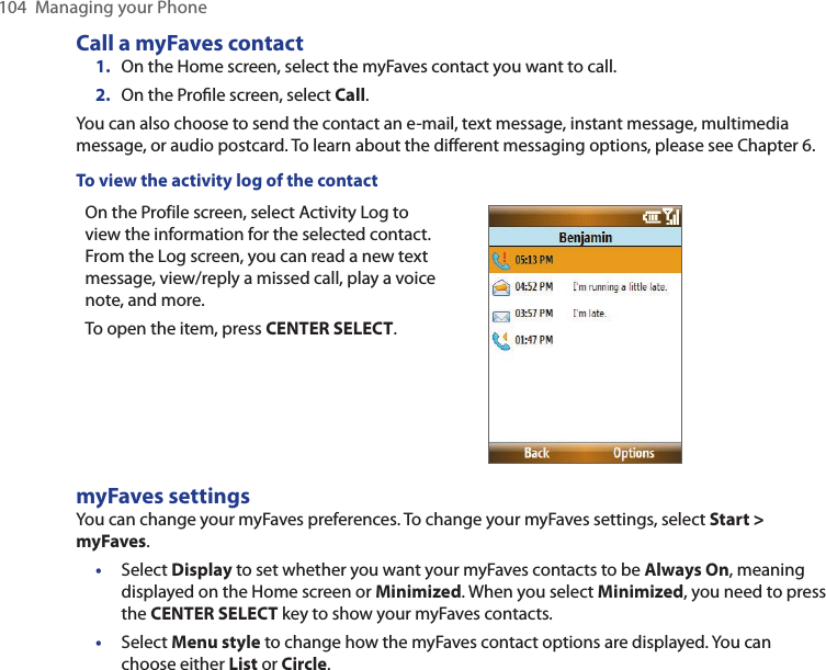 104  Managing your PhoneCall a myFaves contact1.  On the Home screen, select the myFaves contact you want to call.2.  On the Proﬁle screen, select Call.You can also choose to send the contact an e-mail, text message, instant message, multimedia message, or audio postcard. To learn about the different messaging options, please see Chapter 6. To view the activity log of the contactOn the Profile screen, select Activity Log to view the information for the selected contact. From the Log screen, you can read a new text message, view/reply a missed call, play a voice note, and more.To open the item, press CENTER SELECT. myFaves settingsYou can change your myFaves preferences. To change your myFaves settings, select Start &gt; myFaves. •  Select Display to set whether you want your myFaves contacts to be Always On, meaning displayed on the Home screen or Minimized. When you select Minimized, you need to press the CENTER SELECT key to show your myFaves contacts. •  Select Menu style to change how the myFaves contact options are displayed. You can choose either List or Circle. 