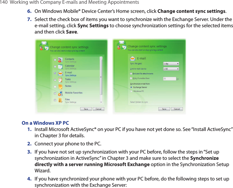 140  Working with Company E-mails and Meeting Appointments6.  On Windows Mobile® Device Center’s Home screen, click Change content sync settings.7.  Select the check box of items you want to synchronize with the Exchange Server. Under the e-mail setting, click Sync Settings to choose synchronization settings for the selected items and then click Save.  On a Windows XP PC1.  Install Microsoft ActiveSync® on your PC if you have not yet done so. See “Install ActiveSync” in Chapter 3 for details.2.  Connect your phone to the PC.3.  If you have not set up synchronization with your PC before, follow the steps in “Set up synchronization in ActiveSync” in Chapter 3 and make sure to select the Synchronize directly with a server running Microsoft Exchange option in the Synchronization Setup Wizard.4.  If you have synchronized your phone with your PC before, do the following steps to set up synchronization with the Exchange Server: