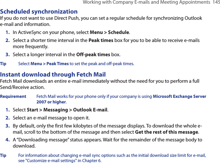 Working with Company E-mails and Meeting Appointments  145Scheduled synchronizationIf you do not want to use Direct Push, you can set a regular schedule for synchronizing Outlook e-mail and information. 1.  In ActiveSync on your phone, select Menu &gt; Schedule.2.  Select a shorter time interval in the Peak times box for you to be able to receive e-mails more frequently.3.  Select a longer interval in the Off-peak times box.Tip  Select Menu &gt; Peak Times to set the peak and off-peak times.Instant download through Fetch MailFetch Mail downloads an entire e-mail immediately without the need for you to perform a full Send/Receive action. Requirement  Fetch Mail works for your phone only if your company is using Microsoft Exchange Server 2007 or higher.1.  Select Start &gt; Messaging &gt; Outlook E-mail.2.  Select an e-mail message to open it.3.  By default, only the first few kilobytes of the message displays. To download the whole e-mail, scroll to the bottom of the message and then select Get the rest of this message.4.  A “Downloading message” status appears. Wait for the remainder of the message body to download.Tip  For information about changing e-mail sync options such as the initial download size limit for e-mail, see &quot;Customize e-mail settings&quot; in Chapter 6.