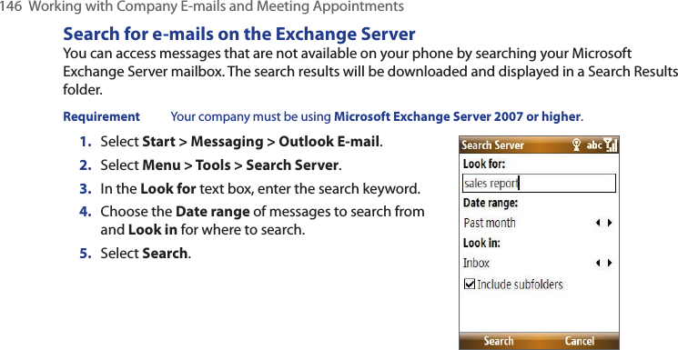 146  Working with Company E-mails and Meeting AppointmentsSearch for e-mails on the Exchange ServerYou can access messages that are not available on your phone by searching your Microsoft Exchange Server mailbox. The search results will be downloaded and displayed in a Search Results folder.Requirement  Your company must be using Microsoft Exchange Server 2007 or higher.1.  Select Start &gt; Messaging &gt; Outlook E-mail.2.  Select Menu &gt; Tools &gt; Search Server.3.  In the Look for text box, enter the search keyword.4.  Choose the Date range of messages to search from and Look in for where to search.5.  Select Search.
