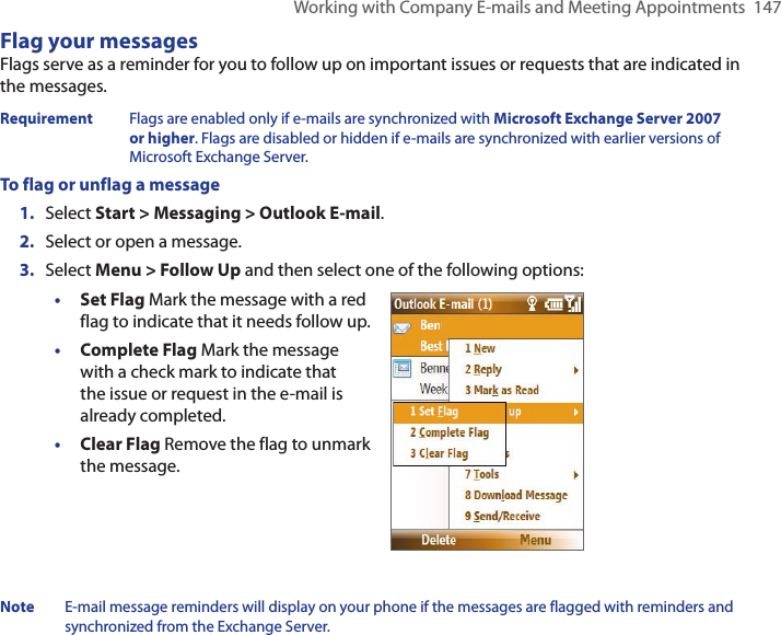Working with Company E-mails and Meeting Appointments  147Flag your messagesFlags serve as a reminder for you to follow up on important issues or requests that are indicated in the messages. Requirement  Flags are enabled only if e-mails are synchronized with Microsoft Exchange Server 2007 or higher. Flags are disabled or hidden if e-mails are synchronized with earlier versions of Microsoft Exchange Server.To flag or unflag a message1.  Select Start &gt; Messaging &gt; Outlook E-mail.2.  Select or open a message.3.  Select Menu &gt; Follow Up and then select one of the following options:• Set Flag Mark the message with a red flag to indicate that it needs follow up.• Complete Flag Mark the message with a check mark to indicate that the issue or request in the e-mail is already completed.• Clear Flag Remove the flag to unmark the message.Note  E-mail message reminders will display on your phone if the messages are flagged with reminders and synchronized from the Exchange Server.