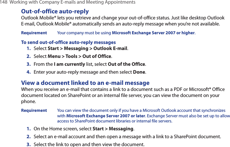 148  Working with Company E-mails and Meeting AppointmentsOut-of-office auto-replyOutlook Mobile® lets you retrieve and change your out-of-office status. Just like desktop Outlook E-mail, Outlook Mobile® automatically sends an auto-reply message when you’re not available.Requirement  Your company must be using Microsoft Exchange Server 2007 or higher.To send out-of-office auto-reply messages1.  Select Start &gt; Messaging &gt; Outlook E-mail.2.  Select Menu &gt; Tools &gt; Out of Office.3.  From the I am currently list, select Out of the Office.4.  Enter your auto-reply message and then select Done.View a document linked to an e-mail messageWhen you receive an e-mail that contains a link to a document such as a PDF or Microsoft® Office document located on SharePoint or an internal file server, you can view the document on your phone.Requirement  You can view the document only if you have a Microsoft Outlook account that synchronizes with Microsoft Exchange Server 2007 or later. Exchange Server must also be set up to allow access to SharePoint document libraries or internal file servers.1.  On the Home screen, select Start &gt; Messaging.2.  Select an e-mail account and then open a message with a link to a SharePoint document.3.  Select the link to open and then view the document.