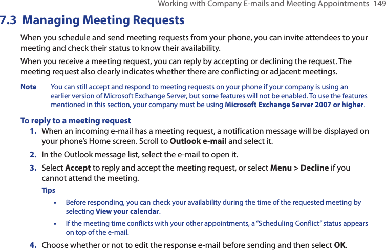 Working with Company E-mails and Meeting Appointments  1497.3  Managing Meeting RequestsWhen you schedule and send meeting requests from your phone, you can invite attendees to your meeting and check their status to know their availability.When you receive a meeting request, you can reply by accepting or declining the request. The meeting request also clearly indicates whether there are conflicting or adjacent meetings.Note  You can still accept and respond to meeting requests on your phone if your company is using an earlier version of Microsoft Exchange Server, but some features will not be enabled. To use the features mentioned in this section, your company must be using Microsoft Exchange Server 2007 or higher.To reply to a meeting request1.  When an incoming e-mail has a meeting request, a notification message will be displayed on your phone’s Home screen. Scroll to Outlook e-mail and select it.   2.  In the Outlook message list, select the e-mail to open it.3.  Select Accept to reply and accept the meeting request, or select Menu &gt; Decline if you cannot attend the meeting.Tips •  Before responding, you can check your availability during the time of the requested meeting by selecting View your calendar.•  If the meeting time conflicts with your other appointments, a “Scheduling Conflict” status appears on top of the e-mail.4.  Choose whether or not to edit the response e-mail before sending and then select OK.