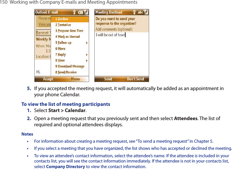 150  Working with Company E-mails and Meeting Appointments       5.  If you accepted the meeting request, it will automatically be added as an appointment in your phone Calendar.To view the list of meeting participants1.  Select Start &gt; Calendar.2.  Open a meeting request that you previously sent and then select Attendees. The list of required and optional attendees displays.Notes •  For information about creating a meeting request, see “To send a meeting request” in Chapter 5.•  If you select a meeting that you have organized, the list shows who has accepted or declined the meeting.•  To view an attendee’s contact information, select the attendee’s name. If the attendee is included in your contacts list, you will see the contact information immediately. If the attendee is not in your contacts list, select Company Directory to view the contact information.