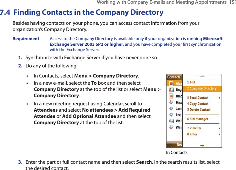Working with Company E-mails and Meeting Appointments  1517.4  Finding Contacts in the Company DirectoryBesides having contacts on your phone, you can access contact information from your organization’s Company Directory.Requirement  Access to the Company Directory is available only if your organization is running Microsoft Exchange Server 2003 SP2 or higher, and you have completed your first synchronization with the Exchange Server.1.  Synchronize with Exchange Server if you have never done so.2.  Do any of the following:•  In Contacts, select Menu &gt; Company Directory.•  In a new e-mail, select the To box and then select Company Directory at the top of the list or select Menu &gt; Company Directory.•  In a new meeting request using Calendar, scroll to Attendees and select No attendees &gt; Add Required Attendee or Add Optional Attendee and then select Company Directory at the top of the list.In Contacts3.  Enter the part or full contact name and then select Search. In the search results list, select the desired contact.