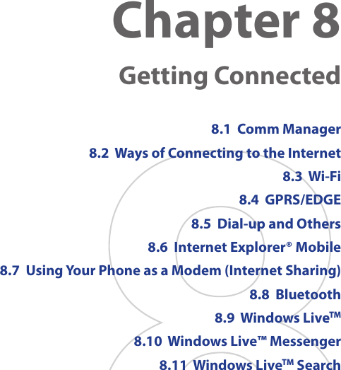 Chapter 8   Getting Connected8.1  Comm Manager8.2  Ways of Connecting to the Internet8.3  Wi-Fi 8.4  GPRS/EDGE 8.5  Dial-up and Others8.6  Internet Explorer® Mobile8.7  Using Your Phone as a Modem (Internet Sharing)8.8  Bluetooth8.9  Windows LiveTM8.10  Windows Live™ Messenger8.11  Windows LiveTM Search