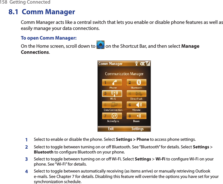 158  Getting Connected8.1  Comm ManagerComm Manager acts like a central switch that lets you enable or disable phone features as well as easily manage your data connections.To open Comm Manager:On the Home screen, scroll down to   on the Shortcut Bar, and then select Manage Connections. 1Select to enable or disable the phone. Select Settings &gt; Phone to access phone settings.   2Select to toggle between turning on or off Bluetooth. See “Bluetooth” for details. Select Settings &gt; Bluetooth to configure Bluetooth on your phone.3Select to toggle between turning on or off Wi-Fi. Select Settings &gt; Wi-Fi to configure Wi-Fi on your phone. See “Wi-Fi” for details.4Select to toggle between automatically receiving (as items arrive) or manually retrieving Outlook e-mails. See Chapter 7 for details. Disabling this feature will override the options you have set for your synchronization schedule.
