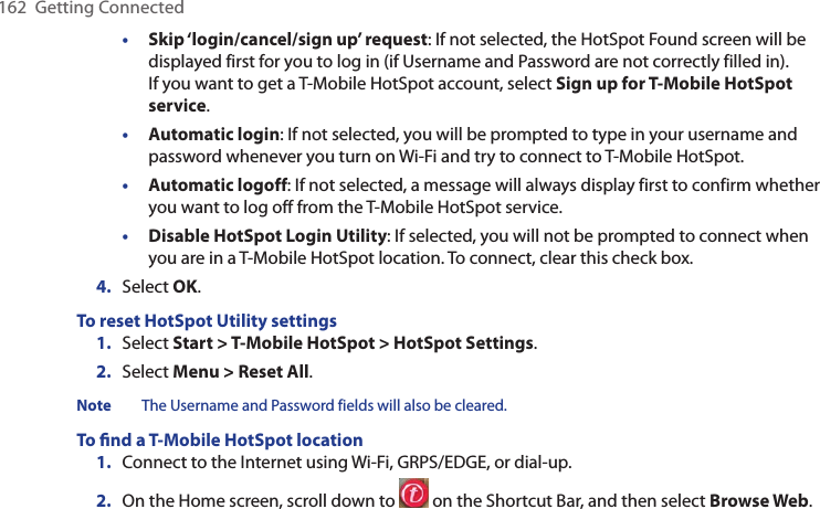 162  Getting Connected• Skip ‘login/cancel/sign up’ request: If not selected, the HotSpot Found screen will be displayed first for you to log in (if Username and Password are not correctly filled in). If you want to get a T-Mobile HotSpot account, select Sign up for T-Mobile HotSpot service.• Automatic login: If not selected, you will be prompted to type in your username and password whenever you turn on Wi-Fi and try to connect to T-Mobile HotSpot.• Automatic logoff: If not selected, a message will always display first to confirm whether you want to log off from the T-Mobile HotSpot service.• Disable HotSpot Login Utility: If selected, you will not be prompted to connect when you are in a T-Mobile HotSpot location. To connect, clear this check box.4.  Select OK. To reset HotSpot Utility settings1.  Select Start &gt; T-Mobile HotSpot &gt; HotSpot Settings.2.  Select Menu &gt; Reset All. Note  The Username and Password fields will also be cleared. To ﬁnd a T-Mobile HotSpot location1.  Connect to the Internet using Wi-Fi, GRPS/EDGE, or dial-up. 2.  On the Home screen, scroll down to   on the Shortcut Bar, and then select Browse Web.