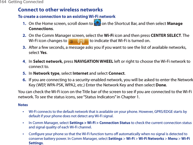 164  Getting ConnectedConnect to other wireless networksTo create a connection to an existing Wi-Fi network1.  On the Home screen, scroll down to   on the Shortcut Bar, and then select Manage Connections. 2.  On the Comm Manager screen, select the Wi-Fi icon and then press CENTER SELECT. The Wi-Fi icon changes to   to indicate that Wi-Fi is turned on. 3.  After a few seconds, a message asks you if you want to see the list of available networks, select Yes.4.  In Select network, press NAVIGATION WHEEL left or right to choose the Wi-Fi network to connect to.5.  In Network type, select Internet and select Connect.6.  If you are connecting to a security-enabled network, you will be asked to enter the Network Key (WEP, WPA-PSK, WPA2, etc.) Enter the Network Key and then select Done.You can check the Wi-Fi icon on the Title bar of the screen to see if you are connected to the Wi-Fi network. To see the status icons, see “Status Indicators” in Chapter 1. Notes•  Wi-Fi connects to the default network that is available on your phone. However, GPRS/EDGE starts by default if your phone does not detect any Wi-Fi signal.•  In Comm Manager, select Settings &gt; Wi-Fi &gt; Connection Status to check the current connection status and signal quality of each Wi-Fi channel.•  Configure your phone so that the Wi-Fi function turns off automatically when no signal is detected to conserve battery power. In Comm Manager, select Settings &gt; Wi-Fi &gt; Wi-Fi Networks &gt; Menu &gt; Wi-Fi Settings.