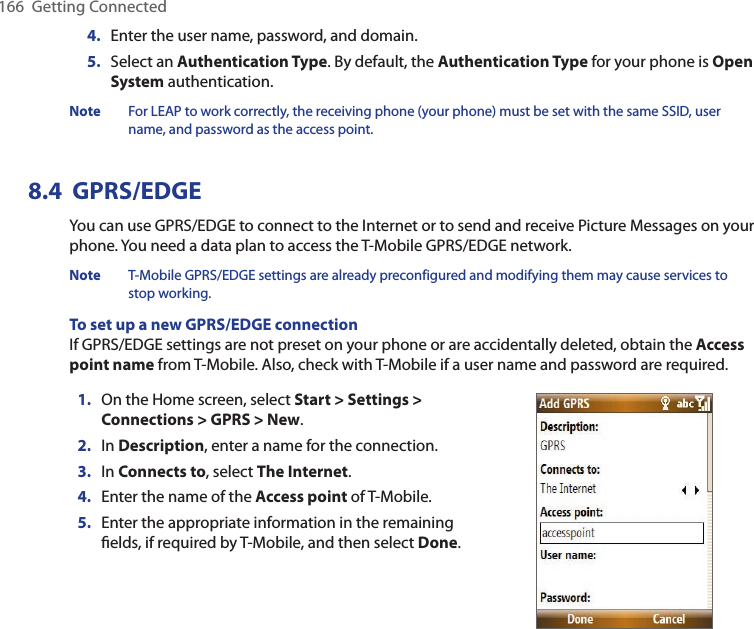 166  Getting Connected4.  Enter the user name, password, and domain.5.  Select an Authentication Type. By default, the Authentication Type for your phone is Open System authentication.Note  For LEAP to work correctly, the receiving phone (your phone) must be set with the same SSID, user name, and password as the access point.8.4  GPRS/EDGE You can use GPRS/EDGE to connect to the Internet or to send and receive Picture Messages on your phone. You need a data plan to access the T-Mobile GPRS/EDGE network.Note  T-Mobile GPRS/EDGE settings are already preconfigured and modifying them may cause services to stop working.To set up a new GPRS/EDGE connectionIf GPRS/EDGE settings are not preset on your phone or are accidentally deleted, obtain the Access point name from T-Mobile. Also, check with T-Mobile if a user name and password are required.1.  On the Home screen, select Start &gt; Settings &gt; Connections &gt; GPRS &gt; New.2.  In Description, enter a name for the connection.3.  In Connects to, select The Internet.4.  Enter the name of the Access point of T-Mobile.5.  Enter the appropriate information in the remaining ﬁelds, if required by T-Mobile, and then select Done.