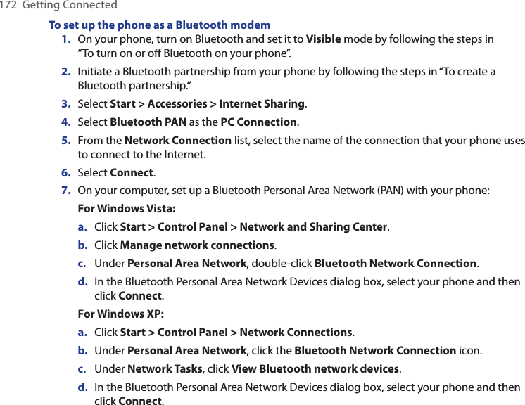 172  Getting ConnectedTo set up the phone as a Bluetooth modem1.  On your phone, turn on Bluetooth and set it to Visible mode by following the steps in  “To turn on or oﬀ Bluetooth on your phone”.2.  Initiate a Bluetooth partnership from your phone by following the steps in “To create a Bluetooth partnership.“3.  Select Start &gt; Accessories &gt; Internet Sharing.4.  Select Bluetooth PAN as the PC Connection.5.  From the Network Connection list, select the name of the connection that your phone uses to connect to the Internet.6.  Select Connect.7.  On your computer, set up a Bluetooth Personal Area Network (PAN) with your phone:For Windows Vista:a.  Click Start &gt; Control Panel &gt; Network and Sharing Center.b.  Click Manage network connections. c.  Under Personal Area Network, double-click Bluetooth Network Connection. d.  In the Bluetooth Personal Area Network Devices dialog box, select your phone and then click Connect.For Windows XP:a.  Click Start &gt; Control Panel &gt; Network Connections.b.  Under Personal Area Network, click the Bluetooth Network Connection icon. c.  Under Network Tasks, click View Bluetooth network devices.d.  In the Bluetooth Personal Area Network Devices dialog box, select your phone and then click Connect.