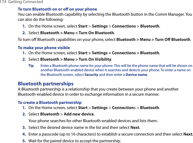 174  Getting ConnectedTo turn Bluetooth on or oﬀ on your phoneYou can enable Bluetooth capability by selecting the Bluetooth button in the Comm Manager. You can also do the following:1.  On the Home screen, select Start &gt; Settings &gt; Connections &gt; Bluetooth.2.  Select Bluetooth &gt; Menu &gt; Turn On Bluetooth.To turn off Bluetooth capabilities on your phone, select Bluetooth &gt; Menu &gt; Turn Oﬀ Bluetooth.To make your phone visible1.  On the Home screen, select Start &gt; Settings &gt; Connections &gt; Bluetooth.2.  Select Bluetooth &gt; Menu &gt; Turn On Visibility.Tip  Enter a Bluetooth phone name for your phone. This will be the phone name that will be shown on another Bluetooth-enabled device when it searches and detects your phone. To enter a name on the Bluetooth screen, select Security and then enter a Device name.Bluetooth partnershipsA Bluetooth partnership is a relationship that you create between your phone and another Bluetooth-enabled device in order to exchange information in a secure manner. To create a Bluetooth partnership1.  On the Home screen, select Start &gt; Settings &gt; Connections &gt; Bluetooth.2.  Select Bluetooth &gt; Add new device.Your phone searches for other Bluetooth-enabled devices and lists them.3.  Select the desired device name in the list and then select Next.4.  Enter a passcode (up to 16 characters) to establish a secure connection and then select Next.5.  Wait for the paired device to accept the partnership. 